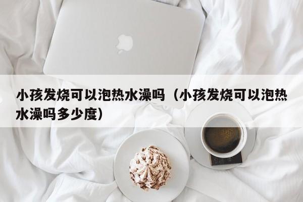 小孩发烧可以泡热水澡吗（小孩发烧可以泡热水澡吗多少度）