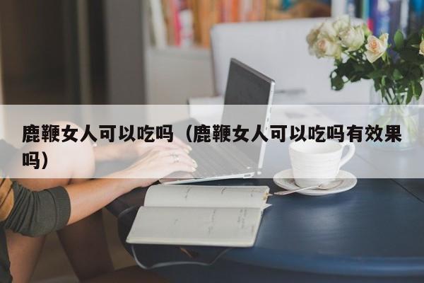 鹿鞭女人可以吃吗（鹿鞭女人可以吃吗有效果吗） 第1张