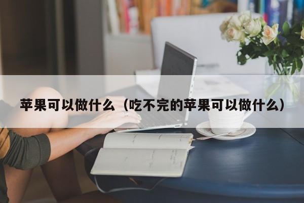 苹果可以做什么（吃不完的苹果可以做什么） 第1张