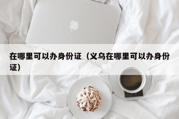 在哪里可以办身份证（义乌在哪里可以办身份证）