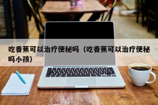 吃香蕉可以治疗便秘吗（吃香蕉可以治疗便秘吗小孩） 第1张