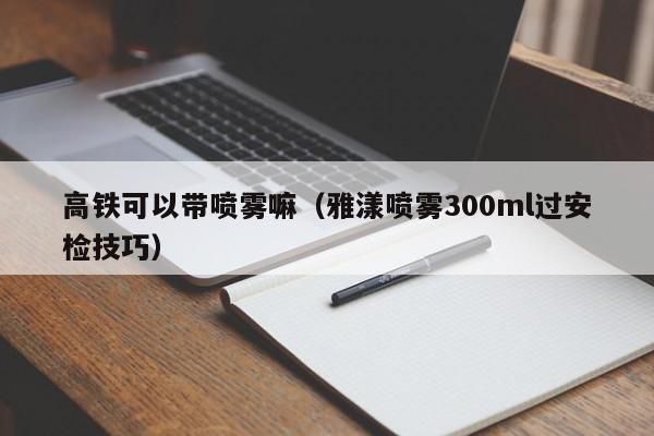 高铁可以带喷雾嘛（雅漾喷雾300ml过安检技巧） 第1张