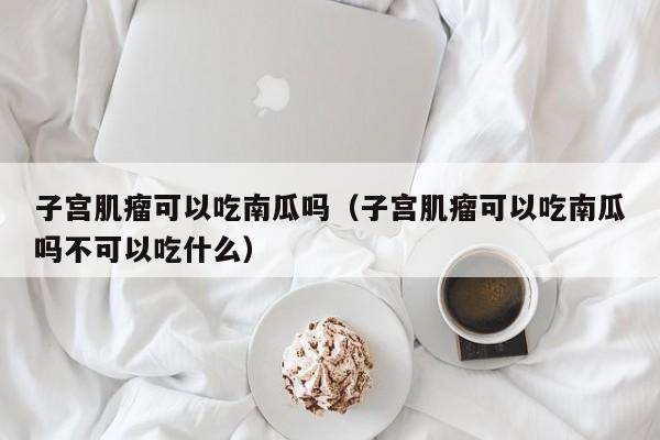 子宫肌瘤可以吃南瓜吗（子宫肌瘤可以吃南瓜吗不可以吃什么）