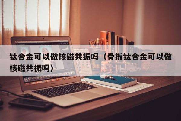 钛合金可以做核磁共振吗（骨折钛合金可以做核磁共振吗）