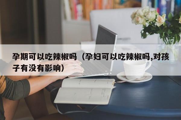 孕期可以吃辣椒吗（孕妇可以吃辣椒吗,对孩子有没有影响） 第1张