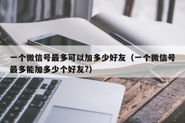 一个微信号最多可以加多少好友（一个微信号最多能加多少个好友?） 第1张