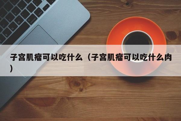 子宫肌瘤可以吃什么（子宫肌瘤可以吃什么肉） 第1张