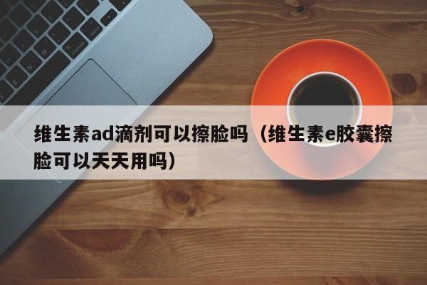 维生素ad滴剂可以擦脸吗（维生素e胶囊擦脸可以天天用吗）