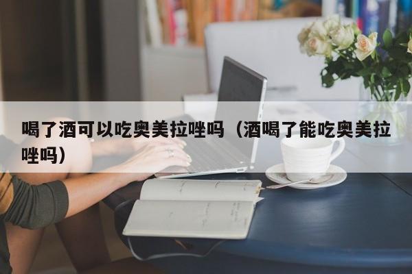 喝了酒可以吃奥美拉唑吗（酒喝了能吃奥美拉唑吗） 第1张