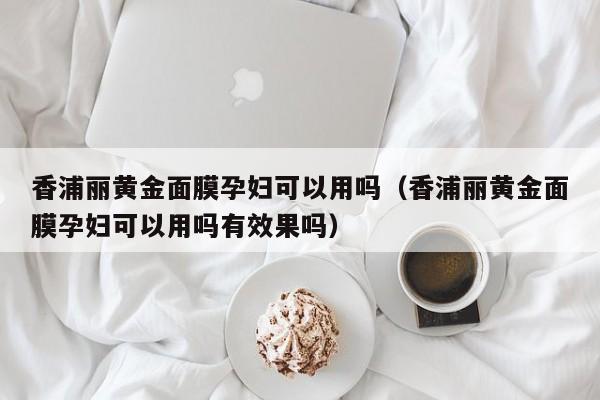 香浦丽黄金面膜孕妇可以用吗（香浦丽黄金面膜孕妇可以用吗有效果吗）