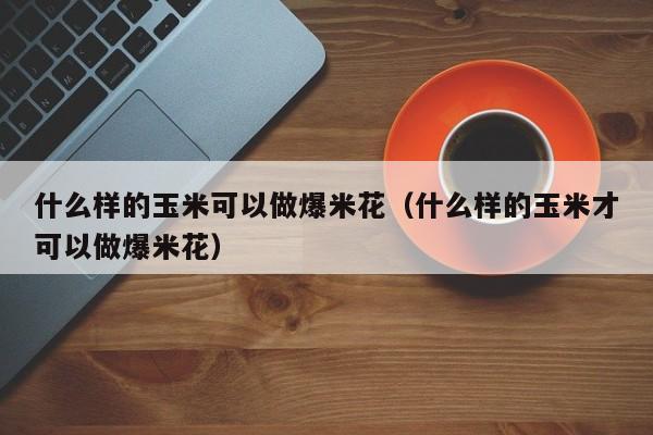 什么样的玉米可以做爆米花（什么样的玉米才可以做爆米花） 第1张