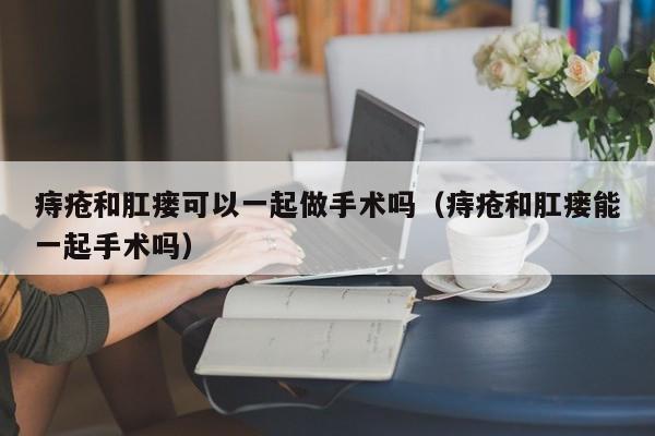 痔疮和肛瘘可以一起做手术吗（痔疮和肛瘘能一起手术吗）