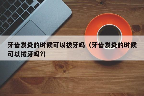 牙齿发炎的时候可以拔牙吗（牙齿发炎的时候可以拔牙吗?）