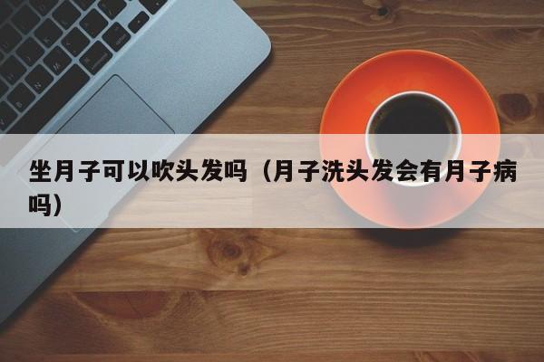 坐月子可以吹头发吗（月子洗头发会有月子病吗） 第1张