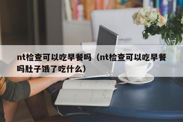 nt检查可以吃早餐吗（nt检查可以吃早餐吗肚子饿了吃什么）