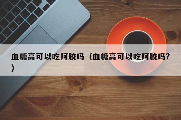 血糖高可以吃阿胶吗（血糖高可以吃阿胶吗?）