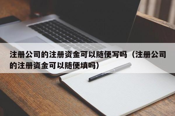 注册公司的注册资金可以随便写吗（注册公司的注册资金可以随便填吗） 第1张