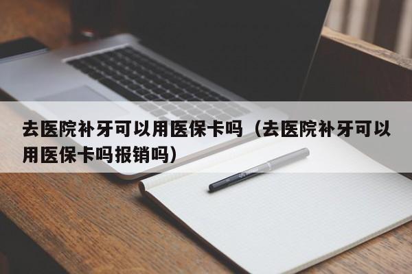 去医院补牙可以用医保卡吗（去医院补牙可以用医保卡吗报销吗） 第1张