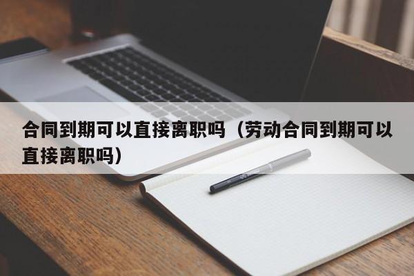 合同到期可以直接离职吗（劳动合同到期可以直接离职吗） 第1张