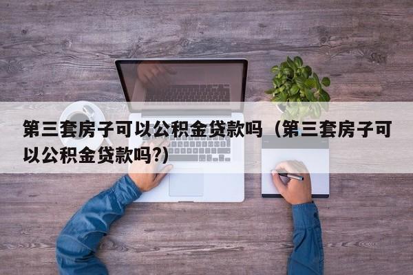 第三套房子可以公积金贷款吗（第三套房子可以公积金贷款吗?）