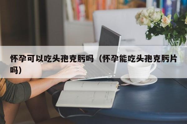 怀孕可以吃头孢克肟吗（怀孕能吃头孢克肟片吗）