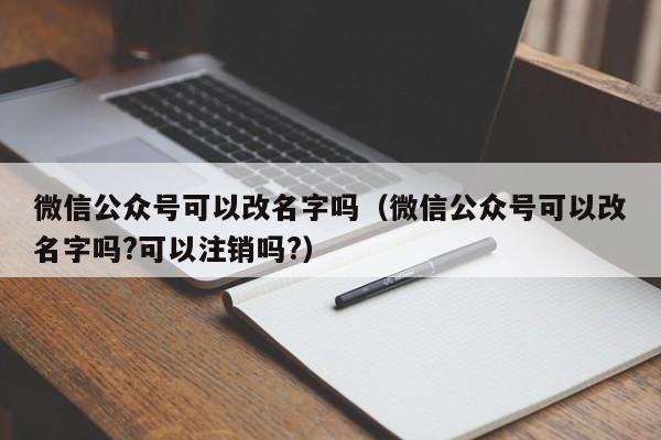 微信公众号可以改名字吗（微信公众号可以改名字吗?可以注销吗?） 第1张