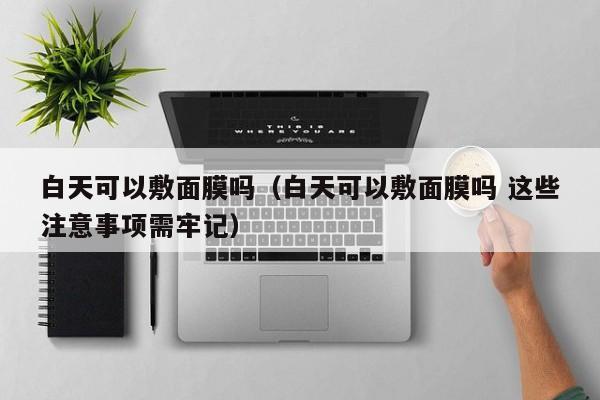 白天可以敷面膜吗（白天可以敷面膜吗 这些注意事项需牢记） 第1张