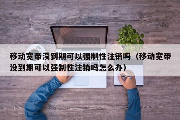 移动宽带没到期可以强制性注销吗（移动宽带没到期可以强制性注销吗怎么办） 第1张