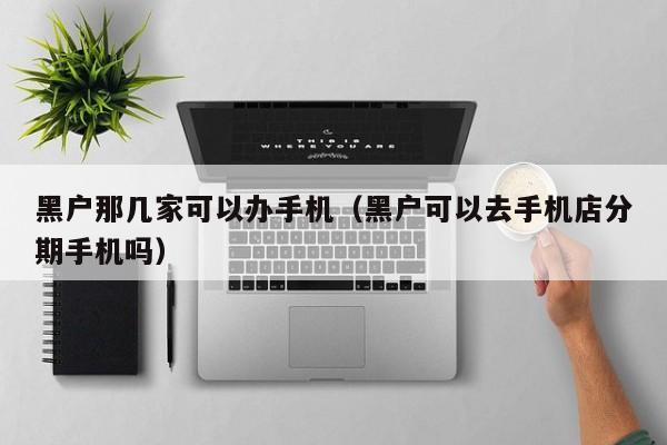 黑户那几家可以办手机（黑户可以去手机店分期手机吗）