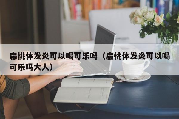 扁桃体发炎可以喝可乐吗（扁桃体发炎可以喝可乐吗大人）