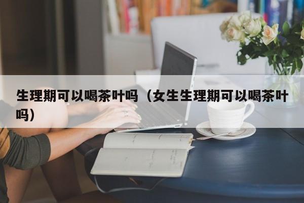 生理期可以喝茶叶吗（女生生理期可以喝茶叶吗）