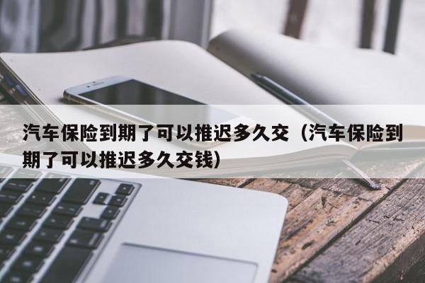 汽车保险到期了可以推迟多久交（汽车保险到期了可以推迟多久交钱） 第1张