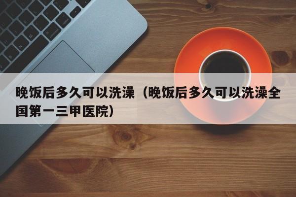 晚饭后多久可以洗澡（晚饭后多久可以洗澡全国第一三甲医院）