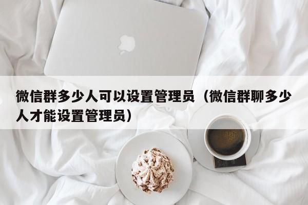 微信群多少人可以设置管理员（微信群聊多少人才能设置管理员） 第1张