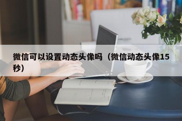 微信可以设置动态头像吗（微信动态头像15秒）