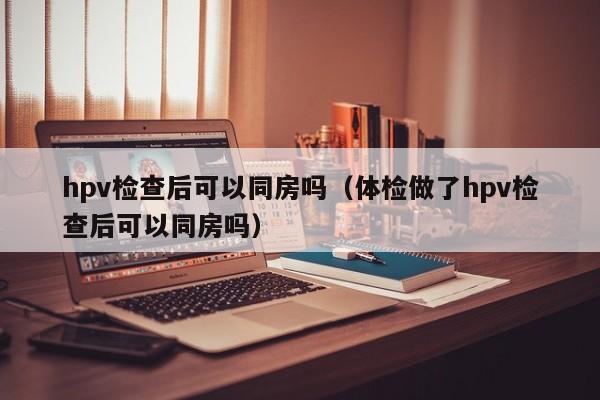 hpv检查后可以同房吗（体检做了hpv检查后可以同房吗）