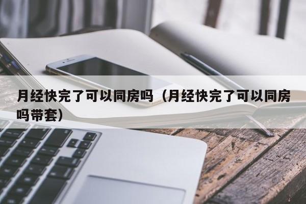 月经快完了可以同房吗（月经快完了可以同房吗带套）