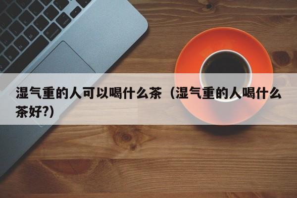 湿气重的人可以喝什么茶（湿气重的人喝什么茶好?）