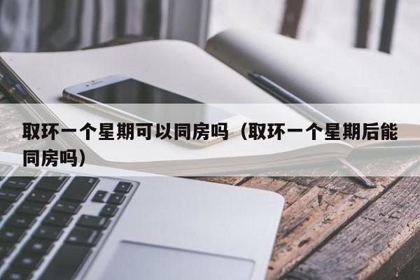 取环一个星期可以同房吗（取环一个星期后能同房吗）