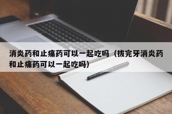 消炎药和止痛药可以一起吃吗（拔完牙消炎药和止痛药可以一起吃吗） 第1张