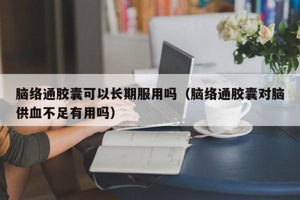 脑络通胶囊可以长期服用吗（脑络通胶囊对脑供血不足有用吗）