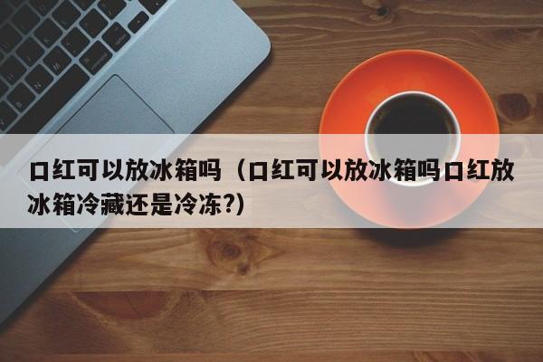 口红可以放冰箱吗（口红可以放冰箱吗口红放冰箱冷藏还是冷冻?） 第1张