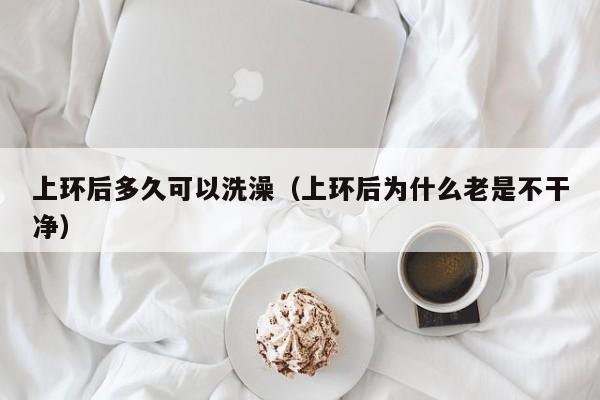 上环后多久可以洗澡（上环后为什么老是不干净）