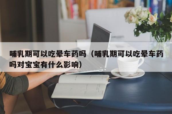 哺乳期可以吃晕车药吗（哺乳期可以吃晕车药吗对宝宝有什么影响） 第1张