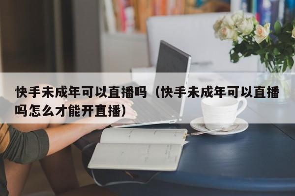 快手未成年可以直播吗（快手未成年可以直播吗怎么才能开直播）