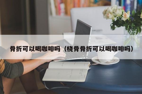 骨折可以喝咖啡吗（桡骨骨折可以喝咖啡吗）