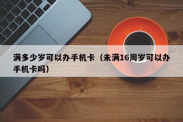 满多少岁可以办手机卡（未满16周岁可以办手机卡吗） 第1张