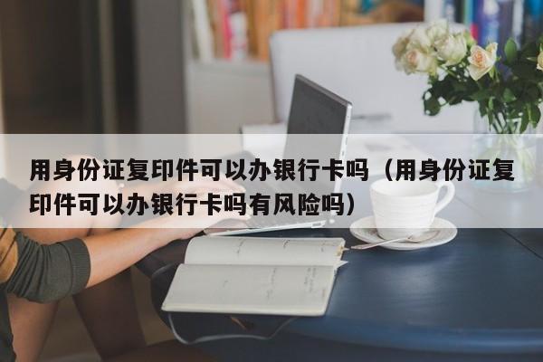 用身份证复印件可以办银行卡吗（用身份证复印件可以办银行卡吗有风险吗）