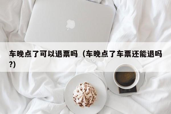 车晚点了可以退票吗（车晚点了车票还能退吗?）