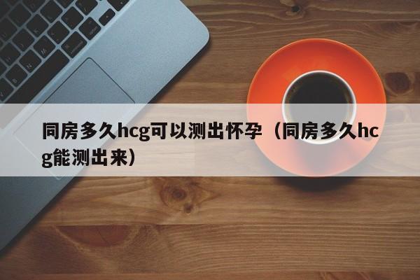 同房多久hcg可以测出怀孕（同房多久hcg能测出来） 第1张